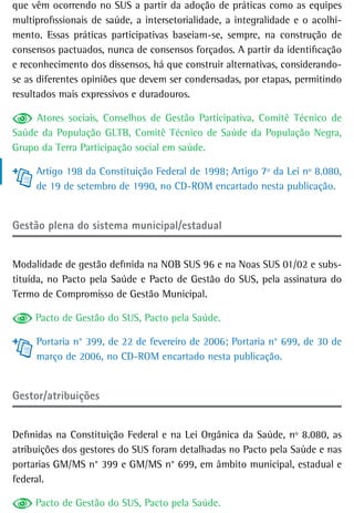 que vêm ocorrendo no SUS a partir da adoção de práticas como as equipes
multiprofissionais de saúde, a intersetorialidade, a integralidade e o acolhi-
mento. Essas práticas participativas baseiam-se, sempre, na construção de
consensos pactuados, nunca de consensos forçados. A partir da identificação
e reconhecimento dos dissensos, há que construir alternativas, considerando-
se as diferentes opiniões que devem ser condensadas, por etapas, permitindo
resultados mais expressivos e duradouros.

     Atores sociais, Conselhos de Gestão Participativa, Comitê Técnico de
Saúde da População GLTB, Comitê Técnico de Saúde da População Negra,
Grupo da Terra Participação social em saúde.

     Artigo 198 da Constituição Federal de 1998; Artigo 7º da Lei nº 8.080,
     de 19 de setembro de 1990, no CD-ROM encartado nesta publicação.


Gestão plena do sistema municipal/estadual


Modalidade de gestão definida na NOB SUS 96 e na Noas SUS 01/02 e subs-
tituída, no Pacto pela Saúde e Pacto de Gestão do SUS, pela assinatura do
Termo de Compromisso de Gestão Municipal.

     Pacto de Gestão do SUS, Pacto pela Saúde.

     Portaria n° 399, de 22 de fevereiro de 2006; Portaria n° 699, de 30 de
     março de 2006, no CD-ROM encartado nesta publicação.


Gestor/atribuições


Definidas na Constituição Federal e na Lei Orgânica da Saúde, nº 8.080, as
atribuições dos gestores do SUS foram detalhadas no Pacto pela Saúde e nas
portarias GM/MS n° 399 e GM/MS n° 699, em âmbito municipal, estadual e
federal.

     Pacto de Gestão do SUS, Pacto pela Saúde.
 