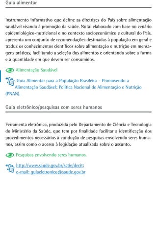 Guia alimentar


Instrumento informativo que define as diretrizes do País sobre alimentação
saudável visando à promoção da saúde. Nota: elaborado com base no cenário
epidemiológico-nutricional e no contexto socioeconômico e cultural do País,
apresenta um conjunto de recomendações destinadas à população em geral e
traduz os conhecimentos científicos sobre alimentação e nutrição em mensa-
gens práticas, facilitando a seleção dos alimentos e orientando sobre a forma
e a quantidade em que devem ser consumidos.

     Alimentação Saudável

     Guia Alimentar para a População Brasileira – Promovendo a
    Alimentação Saudável; Política Nacional de Alimentação e Nutrição
(PNAN).

Guia eletrônico/pesquisas com seres humanos


Ferramenta eletrônica, produzida pelo Departamento de Ciência e Tecnologia
do Ministério da Saúde, que tem por finalidade facilitar a identificação dos
procedimentos necessários à condução de pesquisas envolvendo seres huma-
nos, assim como o acesso à legislação atualizada sobre o assunto.

     Pesquisas envolvendo seres humanos.

     http://www.saude.gov.br/sctie/decit;
     e-mail: guiaeletronico@saude.gov.br
 