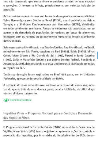 tres não comensais, que contaminam o ambiente através de suas excretas
e secreções. O homem se infecta, principalmente, por meio da inalação de
aerossóis.

As hantaviroses apresentam-se sob forma de duas grandes síndromes clínicas:
Febre Hemorrágica com Síndrome Renal (FHSR), que é endêmica na Ásia e
Europa; e a Síndrome Cardiopulmonar por Hantavírus (SCPH), distribuída
em todo continente americano. Ambas as síndromes são associadas, ou ao
aumento da densidade de populações de roedores em busca de alimentos,
interagem com os homens ou ao movimento humano ao invadir o ambiente
desses animais.

Seis meses após a identificação nos Estados Unidos, fora identificado no Brasil,
primeiramente em São Paulo, seguidos do Pará (1995), Bahia (1996), Minas
Gerais, Mato Grosso e Rio Grande do Sul (1998), Paraná e Santa Catarina
(1999), Goiás e Maranhão (2000) e por último Distrito Federal, Rondônia e
Amazonas (2004), demonstrando que essa síndrome está distribuída em todas
as regiões do País.

Desde sua detecção foram registrados no Brasil 668 casos, em 14 Unidades
Federadas, apresentando uma letalidade de 40,9%.

A detecção de casos de hantavirose no Brasil vem crescendo ano a ano, mos-
trando que se trata de uma doença grave, de alta letalidade, de difícil diag-
nóstico clínico e tratamento.

     Epidemia/controle.



Hepatites Virais – Programa nacional para o Controle e Prevenção
das Hepatites Virais

O Programa Nacional de Hepatites Virais (PNHV) no âmbito da Secretaria de
Vigilância em Saúde (SVS) tem o objetivo de aprimorar ações de controle e
prevenção das hepatites, por intermédio do fortalecimento do SUS; desen-
 
