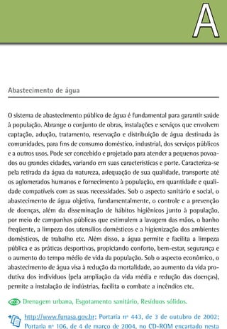 A
abastecimento de água


O sistema de abastecimento público de água é fundamental para garantir saúde
à população. Abrange o conjunto de obras, instalações e serviços que envolvem
captação, adução, tratamento, reservação e distribuição de água destinada às
comunidades, para fins de consumo doméstico, industrial, dos serviços públicos
e a outros usos. Pode ser concebido e projetado para atender a pequenos povoa-
dos ou grandes cidades, variando em suas características e porte. Caracteriza-se
pela retirada da água da natureza, adequação de sua qualidade, transporte até
os aglomerados humanos e fornecimento à população, em quantidade e quali-
dade compatíveis com as suas necessidades. Sob o aspecto sanitário e social, o
abastecimento de água objetiva, fundamentalmente, o controle e a prevenção
de doenças, além da disseminação de hábitos higiênicos junto à população,
por meio de campanhas públicas que estimulem a lavagem das mãos, o banho
freqüente, a limpeza dos utensílios domésticos e a higienização dos ambientes
domésticos, de trabalho etc. Além disso, a água permite e facilita a limpeza
pública e as práticas desportivas, propiciando conforto, bem-estar, segurança e
o aumento do tempo médio de vida da população. Sob o aspecto econômico, o
abastecimento de água visa à redução da mortalidade, ao aumento da vida pro-
dutiva dos indivíduos (pela ampliação da vida média e redução das doenças),
permite a instalação de indústrias, facilita o combate a incêndios etc.

     Drenagem urbana, Esgotamento sanitário, Resíduos sólidos.

      http://www.funasa.gov.br; Portaria nº 443, de 3 de outubro de 2002;
      Portaria nº 106, de 4 de março de 2004, no CD-ROM encartado nesta
 