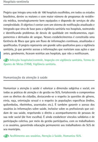 Hospitais-sentinela


Projeto que integra uma rede de 100 hospitais escolhidos, em todos os estados
brasileiros, dentre os maiores e com maior número de programas de residên-
cia médica, tecnologicamente bem equipados e dispondo de serviços de alta
complexidade. O objetivo é contar com um sistema de notificação atualizado e
integrado que sirva de base para a vigilância sanitária nos hospitais, rastreando
e identificando problemas de desvio de qualidade em medicamentos, equi-
pamentos e derivados de sangue. Nesses estabelecimentos é constituída uma
Gerência de Risco que gera um fluxo de informações contínuas, atualizadas e
qualificadas. O projeto representa um grande salto qualitativo para a vigilância
sanitária, já que permite acesso a informações que norteiam suas ações e que
antes, geralmente, ficavam restritas aos hospitais, que não a notificavam.

     Infecção hospitalar/controle, Inspeção em vigilância sanitária, Termo de
Ajustes de Metas (TAM), Vigilância sanitária.



Humanização da atenção à saúde


Humanizar a atenção à saúde é valorizar a dimensão subjetiva e social, em
todas as práticas de atenção e de gestão no SUS, fortalecendo o compromisso
com os direitos do cidadão, destacando-se o respeito às questões de gênero,
etnia, raça, orientação sexual e o respeito às populações específicas (índios,
quilombolas, ribeirinhos, assentados etc.). É também garantir o acesso dos
usuários às informações sobre saúde, inclusive sobre os profissionais que cui-
dam de sua saúde, respeitando o direito a acompanhamento de pessoas de
sua rede social (de livre escolha). É ainda estabelecer vínculos solidários e de
participação coletiva, por meio da gestão participativa, com os trabalhadores
e os usuários, garantindo educação permanente aos trabalhadores do SUS de
seu município.

     Acolhimento aos usuários, Atenção à Saúde, Humaniza SUS.
 