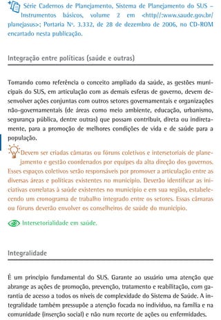 Série Cadernos de Planejamento, Sistema de Planejamento do SUS –
     Instrumentos básicos, volume 2 em <http//:www.saude.gov.br/
planejasus>; Portaria Nº. 3.332, de 28 de dezembro de 2006, no CD-ROM
encartado nesta publicação.


Integração entre políticas (saúde e outras)


Tomando como referência o conceito ampliado da saúde, as gestões muni-
cipais do SUS, em articulação com as demais esferas de governo, devem de-
senvolver ações conjuntas com outros setores governamentais e organizações
não-governamentais (de áreas como meio ambiente, educação, urbanismo,
segurança pública, dentre outras) que possam contribuir, direta ou indireta-
mente, para a promoção de melhores condições de vida e de saúde para a
população.

      Devem ser criadas câmaras ou fóruns coletivos e intersetoriais de plane-
     jamento e gestão coordenados por equipes da alta direção dos governos.
Esses espaços coletivos serão responsáveis por promover a articulação entre as
diversas áreas e políticas existentes no município. Deverão identificar as ini-
ciativas correlatas à saúde existentes no município e em sua região, estabele-
cendo um cronograma de trabalho integrado entre os setores. Essas câmaras
ou fóruns deverão envolver os conselheiros de saúde do município.

     Intersetorialidade em saúde.



integralidade


É um princípio fundamental do SUS. Garante ao usuário uma atenção que
abrange as ações de promoção, prevenção, tratamento e reabilitação, com ga-
rantia de acesso a todos os níveis de complexidade do Sistema de Saúde. A in-
tegralidade também pressupõe a atenção focada no indivíduo, na família e na
comunidade (inserção social) e não num recorte de ações ou enfermidades.
 