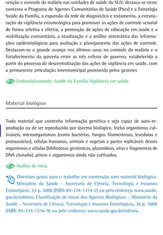 venção e controle da malária nas unidades de saúde do SUS: destaca-se neste
contexto o Programa de Agentes Comunitários de Saúde (Pacs) e a Estratégia
Saúde da Família, a expansão da rede de diagnóstico e tratamento, a estrutu-
ração da vigilância entomológica para promover as ações de controle vetorial
de forma seletiva e efetiva, a promoção de ações de educação em saúde e a
mobilização comunitária, a atualização e a análise sistemática das informa-
ções epidemiológicas para avaliação e planejamento das ações de controle.
Destacam-se o grande avanço nos últimos anos no controle da malária e o
fortalecimento da parceria entre as três esferas de governo, estabelecida a
partir do processo de descentralização das ações de vigilância em saúde, com
a permanente articulação intermunicipal promovida pelos gestores

     Endemia/controle; Saúde da Família Vigilância em saúde



Material biológico


Todo material que contenha informação genética e seja capaz de auto-re-
produção ou de ser reproduzido por sistema biológico. Inclui organismos cul-
tiváveis, microorganismos (como bactérias, fungos filamentosos, leveduras e
protozoários), células humanas, animais e vegetais e partes replicáveis desses
organismos e células (bibliotecas genômicas, plasmídeos, vírus e fragmentos de
DNA clonado), prions e organismos ainda não cultivados.

     Análise de risco.

      Diretrizes gerais para o trabalho em contenção com material biológico.
      Ministério da Saúde – Secretaria de Ciência, Tecnologia e Insumos
Estratégicos, 52 p. 2006 (ISBN 85-334-1214-2) ou pelo endereço www.saude.
gov.br/editora; Classificação de riscos dos Agentes Biológicos – Ministério da
Saúde – Secretaria de Ciência, Tecnologia e Insumos Estratégicos, 36 p. 2006
(ISBN 85-334-1216-9) ou pelo endereço www.saude.gov.br/editora.
 