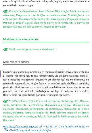 rantia da qualidade e informação adequada, a preços que os pacientes e a
comunidade possam pagar.

      Centrais de abastecimento farmacêutico; Dispensação; Medicamento de
referência; Programa de distribuição de medicamentos; Notificação de re-
ceita médica; Programa de Medicamentos Excepcionais; Programa Farmácia
Popular do Brasil; Registro nacional de preços de medicamentos e correlatos;
Relação Nacional de Medicamentos Essenciais (Rename).



Medicamentos excepcionais


     Medicamentos/programas de distribuição.



Medicamento similar


É aquele que contém o mesmo ou os mesmos princípios ativos, apresentando
a mesma concentração, forma farmacêutica, via de administração, posolo-
gia e indicação terapêutica (preventiva ou diagnóstica) do medicamento de
referência registrado no órgão federal responsável pela vigilância sanitária,
podendo diferir somente em características relativas ao tamanho e forma do
produto, prazo de validade, embalagem, rotulagem, excipientes e veículos.
Deve sempre ser identificado por nome comercial ou marca.

     Assistência farmacêutica, Centrais de abastecimento farmacêutico, Dispen-
sação, Medicamento de referência, Medicamento genérico, Medicamentos
essenciais, Medicamentos/programas de distribuição, Notificação de receita
médica, Programa Farmácia Popular do Brasil, Registro nacional de preços
de medicamentos e correlatos, Relação Nacional de Medicamentos Essenciais
(Rename).

     http://www.anvisa.gov.br, Lei nº 9.787, de 10 de fevereiro de 1999, no
     CD-ROM encartado nesta publicação.
 
