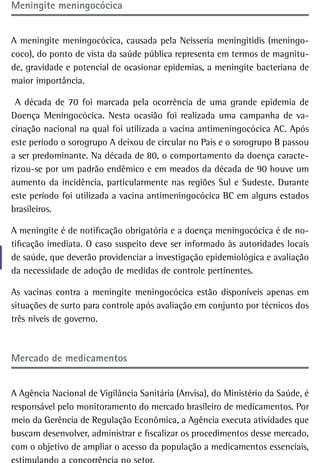 Meningite meningocócica


A meningite meningocócica, causada pela Neisseria meningitidis (meningo-
coco), do ponto de vista da saúde pública representa em termos de magnitu-
de, gravidade e potencial de ocasionar epidemias, a meningite bacteriana de
maior importância.

 A década de 70 foi marcada pela ocorrência de uma grande epidemia de
Doença Meningocócica. Nesta ocasião foi realizada uma campanha de va-
cinação nacional na qual foi utilizada a vacina antimeningocócica AC. Após
este período o sorogrupo A deixou de circular no País e o sorogrupo B passou
a ser predominante. Na década de 80, o comportamento da doença caracte-
rizou-se por um padrão endêmico e em meados da década de 90 houve um
aumento da incidência, particularmente nas regiões Sul e Sudeste. Durante
este período foi utilizada a vacina antimeningocócica BC em alguns estados
brasileiros.

A meningite é de notificação obrigatória e a doença meningocócica é de no-
tificação imediata. O caso suspeito deve ser informado às autoridades locais
de saúde, que deverão providenciar a investigação epidemiológica e avaliação
da necessidade de adoção de medidas de controle pertinentes.

As vacinas contra a meningite meningocócica estão disponíveis apenas em
situações de surto para controle após avaliação em conjunto por técnicos dos
três níveis de governo.



Mercado de medicamentos


A Agência Nacional de Vigilância Sanitária (Anvisa), do Ministério da Saúde, é
responsável pelo monitoramento do mercado brasileiro de medicamentos. Por
meio da Gerência de Regulação Econômica, a Agência executa atividades que
buscam desenvolver, administrar e fiscalizar os procedimentos desse mercado,
com o objetivo de ampliar o acesso da população a medicamentos essenciais,
 