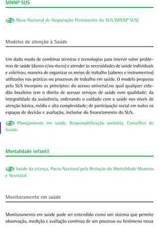 MnnP sUs


     Mesa Nacional de Negociação Permanente do SUS (MNNP SUS)



Modelos de atenção à saúde


Um dado modo de combinar técnicas e tecnologias para intervir sobre proble-
mas de saúde (danos e/ou riscos) e atender às necessidades de saúde individuais
e coletivas; maneira de organizar os meios de trabalho (saberes e instrumentos)
utilizados nas práticas ou processos de trabalho em saúde. O modelo proposto
pelo SUS incorpora os princípios: do acesso universal,no qual qualquer cida-
dão brasileiro tem o direito de acessar serviços de saúde com qualidade; da
integralidade da assistência, ordenando o cuidado com a saúde nos níveis de
atenção básica, média e alta complexidade; de participação social em todos os
espaços de decisão e avaliação, inclusive do financiamento do SUS.

     Planejamento em saúde, Responsabilização sanitária, Conselhos de
Saúde.



Mortalidade infantil


     Saúde da criança, Pacto Nacional pela Redução da Mortalidade Materna
e Neonatal.



Monitoramento em saúde


Monitoramento em saúde pode ser entendido como um sistema que permite
observação, medição e avaliação contínua de um processo ou fenômeno nessa
 