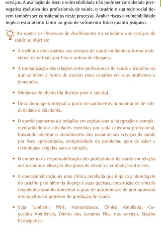 serviços. A avaliação de risco e vulnerabilidade não pode ser considerada prer-
rogativa exclusiva dos profissionais de saúde, o usuário e sua rede social de-
vem também ser considerados neste processo. Avaliar riscos e vulnerabilidade
implica estar atento tanto ao grau de sofrimento físico quanto psíquico.

     Ao operar os Processos de Acolhimento no cotidiano dos serviços de
    saúde se objetiva:

   •	 A melhoria dos usuários aos serviços de saúde mudando a forma tradi-
      cional de entrada por filas e ordem de chegada.

   •	 A humanização das relações entre profissionais de saúde e usuários no
      que se refere à forma de escutar estes usuários em seus problemas e
      demandas.

   •	 Mudança de objeto (da doença para o sujeito).

   •	 Uma abordagem integral a partir de parâmetros humanitários de soli-
      dariedade e cidadania.

   •	 O aperfeiçoamento do trabalho em equipe com a integração e comple-
      mentaridade das atividades exercidas por cada categoria profissional,
      buscando orientar o atendimento dos usuários aos serviços de saúde
      por risco apresentados, complexidade do problema, grau de saber e
      tecnologias exigidas para a solução.

   •	 O aumento da responsabilização dos profissionais de saúde em relação
      aos usuários e elevação dos graus de vínculo e confiança entre eles.

   •	 A operacionalização de uma clínica ampliada que implica a abordagem
      do usuário para além da doença e suas queixas, construção de vínculo
      terapêutico visando aumentar o grau de autonomia e de protagonismo
      dos sujeitos no processo de produção de saúde.

   •	 Veja Também: PNH; Humanizasus; Clínica Ampliada; Co-
      gestão; Ambiência, Direito dos usuários Filas nos serviços, Gestão
      Participativa.
 