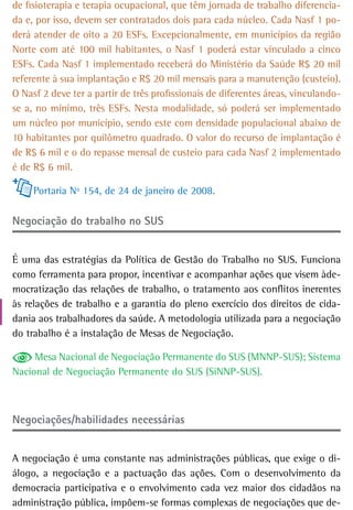 de fisioterapia e terapia ocupacional, que têm jornada de trabalho diferencia-
da e, por isso, devem ser contratados dois para cada núcleo. Cada Nasf 1 po-
derá atender de oito a 20 ESFs. Excepcionalmente, em municípios da região
Norte com até 100 mil habitantes, o Nasf 1 poderá estar vinculado a cinco
ESFs. Cada Nasf 1 implementado receberá do Ministério da Saúde R$ 20 mil
referente à sua implantação e R$ 20 mil mensais para a manutenção (custeio).
O Nasf 2 deve ter a partir de três profissionais de diferentes áreas, vinculando-
se a, no mínimo, três ESFs. Nesta modalidade, só poderá ser implementado
um núcleo por município, sendo este com densidade populacional abaixo de
10 habitantes por quilômetro quadrado. O valor do recurso de implantação é
de R$ 6 mil e o do repasse mensal de custeio para cada Nasf 2 implementado
é de R$ 6 mil.

     Portaria Nº 154, de 24 de janeiro de 2008.

negociação do trabalho no sUs


É uma das estratégias da Política de Gestão do Trabalho no SUS. Funciona
como ferramenta para propor, incentivar e acompanhar ações que visem àde-
mocratização das relações de trabalho, o tratamento aos conflitos inerentes
às relações de trabalho e a garantia do pleno exercício dos direitos de cida-
dania aos trabalhadores da saúde. A metodologia utilizada para a negociação
do trabalho é a instalação de Mesas de Negociação.

     Mesa Nacional de Negociação Permanente do SUS (MNNP-SUS); Sistema
Nacional de Negociação Permanente do SUS (SiNNP-SUS).



Negociações/habilidades necessárias


A negociação é uma constante nas administrações públicas, que exige o di-
álogo, a negociação e a pactuação das ações. Com o desenvolvimento da
democracia participativa e o envolvimento cada vez maior dos cidadãos na
administração pública, impõem-se formas complexas de negociações que de-
 