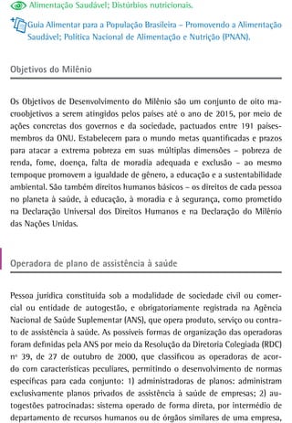 Alimentação Saudável; Distúrbios nutricionais.

    Guia Alimentar para a População Brasileira – Promovendo a Alimentação
    Saudável; Política Nacional de Alimentação e Nutrição (PNAN).


objetivos do Milênio


Os Objetivos de Desenvolvimento do Milênio são um conjunto de oito ma-
croobjetivos a serem atingidos pelos países até o ano de 2015, por meio de
ações concretas dos governos e da sociedade, pactuados entre 191 países-
membros da ONU. Estabelecem para o mundo metas quantificadas e prazos
para atacar a extrema pobreza em suas múltiplas dimensões – pobreza de
renda, fome, doença, falta de moradia adequada e exclusão – ao mesmo
tempoque promovem a igualdade de gênero, a educação e a sustentabilidade
ambiental. São também direitos humanos básicos – os direitos de cada pessoa
no planeta à saúde, à educação, à moradia e à segurança, como prometido
na Declaração Universal dos Direitos Humanos e na Declaração do Milênio
das Nações Unidas.



operadora de plano de assistência à saúde


Pessoa jurídica constituída sob a modalidade de sociedade civil ou comer-
cial ou entidade de autogestão, e obrigatoriamente registrada na Agência
Nacional de Saúde Suplementar (ANS), que opera produto, serviço ou contra-
to de assistência à saúde. As possíveis formas de organização das operadoras
foram definidas pela ANS por meio da Resolução da Diretoria Colegiada (RDC)
nº 39, de 27 de outubro de 2000, que classificou as operadoras de acor-
do com características peculiares, permitindo o desenvolvimento de normas
específicas para cada conjunto: 1) administradoras de planos: administram
exclusivamente planos privados de assistência à saúde de empresas; 2) au-
togestões patrocinadas: sistema operado de forma direta, por intermédio de
departamento de recursos humanos ou de órgãos similares de uma empresa,
 