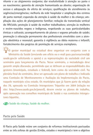 nhante e ao alojamento conjunto; dar resolutividade à atenção ao parto e
ao nascimento; garantia de atenção humanizada ao aborto; organização de
acesso e adequação da oferta de serviços; qualificação do atendimento às
urgências/emergências; melhoria da rede hospitalar e ampliação dos centros
de parto normal; expansão da atenção à saúde da mulher e da criança; am-
pliação das ações de planejamento familiar; redução da transmissão vertical
do HIV/aids; proteção à saúde da mulher trabalhadora; atenção às mulheres
e recém-nascidos negros e indígenas, respeitando as suas particularidades
étnicas e culturais; acompanhamento de planos e seguros privados de saúde;
promoção à educação permanente dos profissionais envolvidos com a aten-
ção obstétrica e neonatal; garantia à vigilância ao óbito materno e infantil;
fortalecimento dos projetos de premiação de serviços exemplares.

     O gestor municipal ou estadual deve organizar em conjunto com o
     Ministério da Saúde (enviando um ofício ou e-mail para pactonacional@
saude.gov.br solicitando o apoio) e as representações da sociedade civil um
seminário para lançamento do Pacto. Nesse seminário, a metodologia deve
garantir ampla discussão, permitindo que se definam as responsabilidades dos
gestores (municipais, estaduais e federal), bem como da sociedade civil. Na
plenária final do seminário, deve ser aprovado um plano de trabalho e indicada
uma Comissão de Monitoramento e Avaliação da Implementação do Pacto,
naquele município e/ou estado. Os municípios que já fazem parte da relação
dos 78, aprovada na Comissão Intergestores Tripartite em 2004 (relação no
site: http://www.saude.gov.br/proesf), devem enviar os planos de trabalho,
após aprovação nos conselhos municipais de Saúde e nas comissões interges-
tores bipartite.

     Saúde da criança, Saúde da mulher.



Pacto pela saúde


O Pacto pela Saúde reúne um conjunto de reformas institucionais pactuadas
entre as três esferas de gestão (União, estados e municípios) e tem o objetivo
 