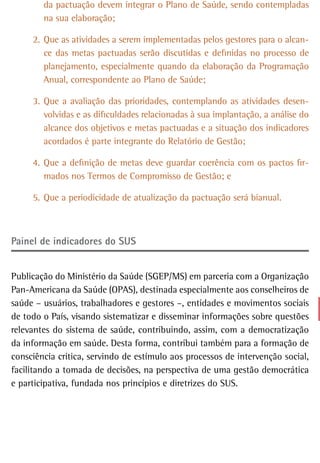 da pactuação devem integrar o Plano de Saúde, sendo contempladas
        na sua elaboração;

     2. Que as atividades a serem implementadas pelos gestores para o alcan-
        ce das metas pactuadas serão discutidas e definidas no processo de
        planejamento, especialmente quando da elaboração da Programação
        Anual, correspondente ao Plano de Saúde;

     3. Que a avaliação das prioridades, contemplando as atividades desen-
        volvidas e as dificuldades relacionadas à sua implantação, a análise do
        alcance dos objetivos e metas pactuadas e a situação dos indicadores
        acordados é parte integrante do Relatório de Gestão;

     4. Que a definição de metas deve guardar coerência com os pactos fir-
        mados nos Termos de Compromisso de Gestão; e

     5. Que a periodicidade de atualização da pactuação será bianual.



Painel de indicadores do sUs


Publicação do Ministério da Saúde (SGEP/MS) em parceria com a Organização
Pan-Americana da Saúde (OPAS), destinada especialmente aos conselheiros de
saúde – usuários, trabalhadores e gestores –, entidades e movimentos sociais
de todo o País, visando sistematizar e disseminar informações sobre questões
relevantes do sistema de saúde, contribuindo, assim, com a democratização
da informação em saúde. Desta forma, contribui também para a formação de
consciência crítica, servindo de estímulo aos processos de intervenção social,
facilitando a tomada de decisões, na perspectiva de uma gestão democrática
e participativa, fundada nos princípios e diretrizes do SUS.
 