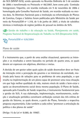 do SUS (MNNP-SUS), sendo aprovada na Reunião Ordinária de 5 de outubro
de 2006 e transformada no Protocolo nº 06/2007, bem como pela Comissão
Intergestores Tripartite, em reunião realizada em 9 de novembro de 2006 e
homologada pelo Conselho Nacional de Saúde, em reunião realizada na mes-
ma data. As Diretrizes Nacionais para a instituição ou reformulação de Planos
de Carreiras, Cargos e Salários foram publicadas pelo Ministério da Saúde por
meio da Portaria/GM nº 1.318, de 5 de junho de 2007, a título de subsídios
técnicos à instituição de regime jurídico de pessoal no âmbito do SUS.

      Gestão do trabalho e da educação na Saúde, Planejamento em saúde,
Programa Nacional de Desprecarização do Trabalho no SUS (Desprecariza SUS).

     Portaria/GM nº 626/2004


Plano de saúde


É o instrumento que, a partir de uma análise situacional, apresenta as inten-
ções e os resultados a serem buscados no período de quatro anos, os quais
devem ser expressos em objetivos, diretrizes e metas.

A decisão de um gestor sobre quais ações de saúde desenvolver deve ser fruto
da interação entre a percepção do governo e os interesses da sociedade, mo-
tivada pela busca de soluções para os problemas de uma população, o que
resulta na implementação de um plano capaz de promover uma nova situação
em que haja melhor qualidade de vida, maiores níveis de saúde e bem-estar e
apoio ao desenvolvimento social desta mesma população. O Plano de Saúde,
aprovado pelo Conselho de Saúde respectivo, é instrumento fundamental para
a gestão do SUS. A sua elaboração, implementação, monitoramento, avalia-
ção e atualização periódica constituem atribuição comum das três esferas de
gestão do Sistema, as quais devem, a partir do Plano, formular a respectiva
proposta orçamentária. Cabe também a cada esfera “promover a articulação da
política e dos planos de saúde”

(Artigo 15 da Lei nº 8.080, de 1990)5.
                                    3
 