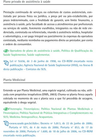 Plano privado de assistência à saúde


Prestação continuada de serviços ou cobertura de custos assistenciais, con-
tratada por pessoa física ou jurídica, a preço pré ou pós-estabelecido, por
prazo indeterminado, com a finalidade de garantir, sem limite financeiro, a
assistência à saúde, pela faculdade de acesso a atendimentos por profissionais
ou serviços de saúde, livremente escolhidos, integrantes ou não de rede cre-
denciada, contratada ou referenciada, visando à assistência médica, hospitalar
e odontológica, a ser paga integral ou parcialmente às expensas da operadora
contratada, mediante reembolso ou pagamento direto ao prestador, por conta
e ordem do consumidor.

     Operadora de plano de assistência à saúde, Política de Qualificação da
Saúde Suplementar, Saúde suplementar.

     Lei nº 9.656, de 3 de junho de 1998, no CD-ROM encartado nesta
     publicação; Agência Nacional de Saúde Suplementar (ANS), no Anexo B
desta publicação – Contatos do SUS.


Planta Medicinal


Entende-se por Planta Medicinal, uma espécie vegetal, cultivada ou não, utili-
zada com propósitos terapêuticos (OMS, 2003). Chama-se planta fresca aquela
coletada no momento de uso e planta seca a que foi precedida de secagem,
equivalendo à droga vegetal.

     Fitoterapia; Fitoterápicos; Política Nacional de Plantas Medicinais e
Fitoterápicos; Política Nacional de Práticas Integrativas e Complementares no
SUS; Medicina Antroposófica; Acupuntura.

    <www.saude.gov.br/dab>; Decreto nº 5.813, de 22 de junho de 2006;
    Portaria nº 971, de 4 de maio de 2006; Portaria n° 853, de 17 de
novembro de 2006; Portaria n° 1.600, de 18 de julho de 2006, no CD-ROM
encartado nesta publicação.
 