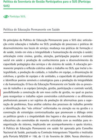 Política da Secretaria de Gestão Participativa para o SUS (Participa
SUS)


     Participa SUS.



Política de educação Permanente em saúde


Os princípios da Política de Educação Permanente para o SUS são: articula-
ção entre educação e trabalho no SUS; produção de processos e práticas de
desenvolvimento nos locais de serviço; mudança nas práticas de formação e
de saúde, tendo em vista a integralidade e humanização da atenção à saúde;
articulação entre ensino, gestão, atenção, participação popular e controle
social em saúde e produção de conhecimento para o desenvolvimento da
capacidade pedagógica dos serviços e do sistema de saúde. A educação per-
manente propicia a reflexão coletiva sobre o trabalho no SUS, que inclui a in-
tegralidade, a produção do cuidado, o trabalho em equipe, a dinamização de
coletivos, a gestão de equipes e de unidades, a capacidade de problematizar
e identificar pontos sensíveis e estratégicos para a produção da integralidade
e da humanização. O foco da Educação Permanente em Saúde são os proces-
sos de trabalho e as equipes (atenção, gestão, participação e controle social),
possibilitando a construção de um novo estilo de gestão, no qual os pactos
para reorganizar o trabalho sejam construídos coletivamente e os diferentes
profissionais passam a ser sujeitos da produção de alternativas para a supe-
ração de problemas. Essa análise coletiva dos processos de trabalho permite
a identificação dos “nós críticos” enfrentados na atenção ou na gestão e a
construção de estratégias contextualizadas que promovam o diálogo entre
as políticas gerais e a singularidade dos lugares e das pessoas. As atividades
educativas são construídas de maneira articulada com as medidas para re-
organização do sistema, implicando um acompanhamento e apoio técnico.
A Política de Educação Permanente em saúde foi aprovada pelo Conselho
Nacional de Saúde, pactuada na Comissão Intergestores Tripartite e instituída
pela Portaria MS/GM nº 198, de 13 de fevereiro de 2004. Novas diretrizes e
 