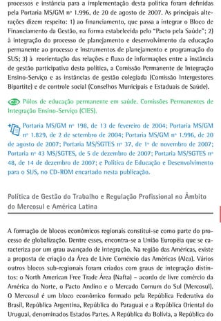 processos e instância para a implementação desta política foram definidas
pela Portaria MS/GM nº 1.996, de 20 de agosto de 2007. As principais alte-
rações dizem respeito: 1) ao financiamento, que passa a integrar o Bloco de
Financiamento da Gestão, na forma estabelecida pelo “Pacto pela Saúde”; 2)
à integração do processo de planejamento e desenvolvimento da educação
permanente ao processo e instrumentos de planejamento e programação do
SUS; 3) à reorientação das relações e fluxo de informações entre a instância
de gestão participativa desta política, a Comissão Permanente de Integração
Ensino-Serviço e as instâncias de gestão colegiada (Comissão Intergestores
Bipartite) e de controle social (Conselhos Municipais e Estaduais de Saúde).

      Pólos de educação permanente em saúde. Comissões Permanentes de
Integração Ensino-Serviço (CIES).

     Portaria MS/GM nº 198, de 13 de fevereiro de 2004; Portaria MS/GM
     nº 1.829, de 2 de setembro de 2004; Portaria MS/GM nº 1.996, de 20
de agosto de 2007; Portaria MS/SGTES nº 37, de 1º de novembro de 2007;
Portaria nº 43 MS/SGTES, de 5 de dezembro de 2007; Portaria MS/SGTES nº
48, de 14 de dezembro de 2007; e Política de Educação e Desenvolvimento
para o SUS, no CD-ROM encartado nesta publicação.


Política de Gestão do trabalho e regulação Profissional no Âmbito
do Mercosul e américa Latina


A formação de blocos econômicos regionais constitui-se como parte do pro-
cesso de globalização. Dentre esses, encontra-se a União Européia que se ca-
racteriza por um grau avançado de integração. Na região das Américas, existe
a proposta de criação da Área de Livre Comércio das Américas (Alca). Vários
outros blocos sub-regionais foram criados com graus de integração distin-
tos: o North American Free Trade Área (Nafta) – acordo de livre comércio da
América do Norte, o Pacto Andino e o Mercado Comum do Sul (Mercosul).
O Mercosul é um bloco econômico formado pela República Federativa do
Brasil, República Argentina, República do Paraguai e a República Oriental do
Uruguai, denominados Estados Partes. A República da Bolívia, a República do
 