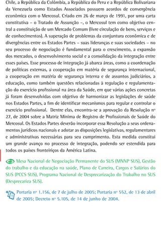Chile, a República da Colômbia, a República do Peru e a República Bolivariana
da Venezuela como Estados Associados possuem acordos de convergência
econômica com o Mercosul. Criado em 26 de março de 1991, por uma carta
constitutiva – o Tratado de Assunção –, o Mercosul tem como objetivo cen-
tral a constituição de um Mercado Comum (livre circulação de bens, serviços e
de conhecimentos). A superação de problemas da conjuntura econômica e de
divergências entre os Estados Partes – suas lideranças e suas sociedades – no
seu processo de negociação é fundamental para o crescimento, a expansão
dos mercados, o desenvolvimento social e a consolidação da integração entre
esses países. Esse processo de integração já abarca áreas, como a coordenação
de políticas externas, a cooperação em matéria de segurança internacional,
a cooperação em matéria de segurança interna e de assuntos judiciários, a
educação, como também questões relacionadas à regulação e regulamenta-
ção do exercício profissional na área da Saúde, em que várias ações concretas
já foram desenvolvidas com objetivo de harmonizar as legislações de saúde
nos Estados Partes, a fim de identificar mecanismos para regular e controlar o
exercício profissional. Dentre elas, encontra-se a aprovação da Resolução nº
27, de 2004 sobre a Matriz Mínima de Registro de Profissionais de Saúde do
Mercosul. Os Estados Partes deverão incorporar essa Resolução a seus ordena-
mentos jurídicos nacionais e adotar as disposições legislativas, regulamentares
e administrativas necessárias para seu cumprimento. Esta medida constitui
um grande avanço no processo de integração, podendo ser estendida para
todos os países fronteiriços da América Latina.

     Mesa Nacional de Negociação Permanente do SUS (MNNP SUS), Gestão
do trabalho e da educação na saúde, Plano de Carreira, Cargos e Salários do
SUS (PCCS SUS), Programa Nacional de Desprecarização do Trabalho no SUS
(Desprecariza SUS).

     Portaria nº 1.156, de 7 de julho de 2005; Portaria nº 552, de 13 de abril
     de 2005; Decreto nº 5.105, de 14 de junho de 2004.
 