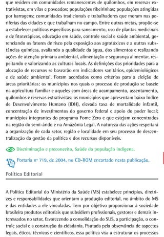 que residem em comunidades remanescentes de quilombos, em reservas ex-
trativistas, em vilas e povoados; populações ribeirinhas; populações atingidas
por barragens; comunidades tradicionais e trabalhadores que moram nas pe-
riferias das cidades e que trabalham no campo. Entre outras metas, propõe-se
a estabelecer políticas específicas para saneamento, uso de plantas medicinais
e de fitoterápicos, educação em saúde, controle social e saúde ambiental, ge-
renciando os fatores de risco pela exposição aos agrotóxicos e a outras subs-
tâncias químicas, avaliando a qualidade da água, dos alimentos e realizando
ações de atenção primária ambiental, alimentação e segurança alimentar, res-
peitando e valorizando as culturas locais. As definições das prioridades para a
alocação de recursos se basearão em indicadores sanitários, epidemiológicos
e de saúde ambiental. Foram acordados como critérios para a eleição de
áreas prioritárias: os municípios nos quais o processo de produção se baseie
na agricultura familiar e aqueles com áreas de acampamento, assentamento,
quilombos e reservas extrativistas; os municípios que apresentam baixo Índice
de Desenvolvimento Humano (IDH), elevada taxa de mortalidade infantil,
concentração de investimentos do governo federal e apoio do poder local;
municípios integrantes do programa Fome Zero e que estejam concentrados
na região do semi-árido e na Amazônia Legal. A natureza das ações respeitará
a organização de cada setor, região e localidade em seu processo de descen-
tralização da gestão da política e dos recursos disponíveis.

     Discriminação e preconceito, Saúde da população indígena.

      Portaria nº 719, de 2004, no CD-ROM encartado nesta publicação.

Política editorial


A Política Editorial do Ministério da Saúde (MS) estabelece princípios, diretri-
zes e responsabilidades que orientam a produção editorial, no âmbito do MS
e das entidades a ele vinculadas. Tem por objetivo proporcionar à sociedade
brasileira produtos editoriais que subsidiem profissionais, gestores e demais in-
teressados no setor, favorecendo a consolidação do SUS, a participação, o con-
trole social e a construção da cidadania. Pautada pela observância de aspectos
legais, éticos, técnicos e científicos, essa política visa a estruturar os processos
 