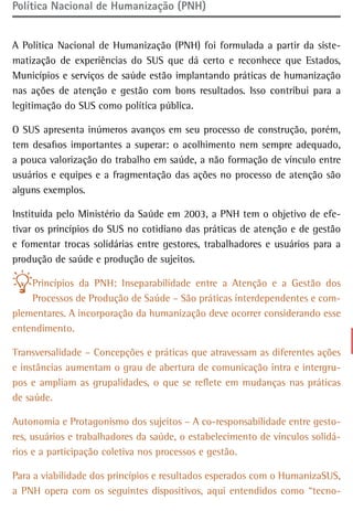 Política Nacional de Humanização (PNH)


A Política Nacional de Humanização (PNH) foi formulada a partir da siste-
matização de experiências do SUS que dá certo e reconhece que Estados,
Municípios e serviços de saúde estão implantando práticas de humanização
nas ações de atenção e gestão com bons resultados. Isso contribui para a
legitimação do SUS como política pública.

O SUS apresenta inúmeros avanços em seu processo de construção, porém,
tem desafios importantes a superar: o acolhimento nem sempre adequado,
a pouca valorização do trabalho em saúde, a não formação de vínculo entre
usuários e equipes e a fragmentação das ações no processo de atenção são
alguns exemplos.

Instituída pelo Ministério da Saúde em 2003, a PNH tem o objetivo de efe-
tivar os princípios do SUS no cotidiano das práticas de atenção e de gestão
e fomentar trocas solidárias entre gestores, trabalhadores e usuários para a
produção de saúde e produção de sujeitos.

    Princípios da PNH: Inseparabilidade entre a Atenção e a Gestão dos
    Processos de Produção de Saúde – São práticas interdependentes e com-
plementares. A incorporação da humanização deve ocorrer considerando esse
entendimento.

Transversalidade – Concepções e práticas que atravessam as diferentes ações
e instâncias aumentam o grau de abertura de comunicação intra e intergru-
pos e ampliam as grupalidades, o que se reflete em mudanças nas práticas
de saúde.

Autonomia e Protagonismo dos sujeitos – A co-responsabilidade entre gesto-
res, usuários e trabalhadores da saúde, o estabelecimento de vínculos solidá-
rios e a participação coletiva nos processos e gestão.

Para a viabilidade dos princípios e resultados esperados com o HumanizaSUS,
a PNH opera com os seguintes dispositivos, aqui entendidos como “tecno-
 