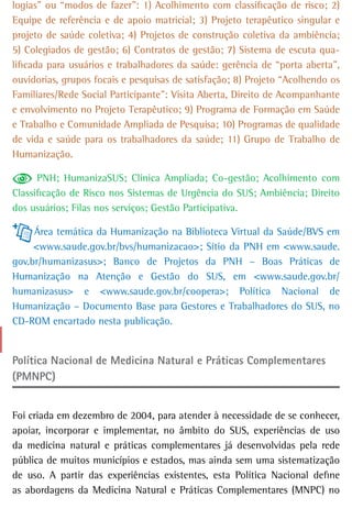 logias” ou “modos de fazer”: 1) Acolhimento com classificação de risco; 2)
Equipe de referência e de apoio matricial; 3) Projeto terapêutico singular e
projeto de saúde coletiva; 4) Projetos de construção coletiva da ambiência;
5) Colegiados de gestão; 6) Contratos de gestão; 7) Sistema de escuta qua-
lificada para usuários e trabalhadores da saúde: gerência de “porta aberta”,
ouvidorias, grupos focais e pesquisas de satisfação; 8) Projeto “Acolhendo os
Familiares/Rede Social Participante”: Visita Aberta, Direito de Acompanhante
e envolvimento no Projeto Terapêutico; 9) Programa de Formação em Saúde
e Trabalho e Comunidade Ampliada de Pesquisa; 10) Programas de qualidade
de vida e saúde para os trabalhadores da saúde; 11) Grupo de Trabalho de
Humanização.

      PNH; HumanizaSUS; Clínica Ampliada; Co-gestão; Acolhimento com
Classificação de Risco nos Sistemas de Urgência do SUS; Ambiência; Direito
dos usuários; Filas nos serviços; Gestão Participativa.

     Área temática da Humanização na Biblioteca Virtual da Saúde/BVS em
     <www.saude.gov.br/bvs/humanizacao>; Sítio da PNH em <www.saude.
gov.br/humanizasus>; Banco de Projetos da PNH – Boas Práticas de
Humanização na Atenção e Gestão do SUS, em <www.saude.gov.br/
humanizasus> e <www.saude.gov.br/coopera>; Política Nacional de
Humanização – Documento Base para Gestores e Trabalhadores do SUS, no
CD-ROM encartado nesta publicação.


Política nacional de Medicina natural e Práticas Complementares
(PMNPC)


Foi criada em dezembro de 2004, para atender à necessidade de se conhecer,
apoiar, incorporar e implementar, no âmbito do SUS, experiências de uso
da medicina natural e práticas complementares já desenvolvidas pela rede
pública de muitos municípios e estados, mas ainda sem uma sistematização
de uso. A partir das experiências existentes, esta Política Nacional define
as abordagens da Medicina Natural e Práticas Complementares (MNPC) no
 