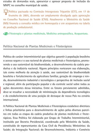 estudos de demandas reais, apresentar e aprovar proposta de inclusão da
MNPC no conselho municipal de saúde.

     Política pactuada na Comissão Intergestora Tripartite (CIT), em 17 de
    fevereiro de 2005, devendo ser amplamente divulgada após aprovação
no Conselho Nacional de Saúde (CNS). Atualmente o Ministério da Saúde
(MS) financia a consulta médica em homeopatia e em acupuntura na tabela
de produção ambulatorial.

     Fitoterapia e plantas medicinais, Medicina antroposófica, Acupuntura.



Política nacional de Plantas Medicinais e Fitoterápicos


Política de caráter interministerial que objetiva garantir à população brasileira
o acesso seguro e o uso racional de plantas medicinais e fitoterápicos, promo-
vendo o uso sustentável da biodiversidade, o desenvolvimento da cadeia pro-
dutiva e da indústria nacional. Alguns princípios nortearam sua elaboração,
tais como melhoria da atenção à saúde, uso sustentável da biodiversidade
brasileira e fortalecimento da agricultura familiar, geração de emprego e ren-
da, desenvolvimento industrial e tecnológico e perspectiva de inclusão social
e regional, além da participação popular e do controle social sobre todas as
ações decorrentes dessa iniciativa. Entre os fatores previamente admitidos,
deve-se ressaltar a necessidade de minimização da dependência tecnológica
e do estabelecimento de uma posição de destaque de nosso País no cenário
internacional.

A Política Nacional de Plantas Medicinais e Fitoterápicos estabelece diretrizes
e linhas prioritárias para o desenvolvimento de ações pelos diversos parcei-
ros em todas as etapas da cadeia produtiva de plantas medicinais e fitote-
rápicos. Essa Política foi elaborada por Grupo de Trabalho Interministerial,
instituído por Decreto Presidencial, coordenado pelo Ministério da Saúde,
constituído de representantes da Casa Civil da Presidência; Ministérios: da
Saúde; da Integração Nacional; do Desenvolvimento, Indústria e Comércio
 
