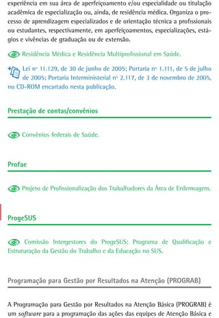 experiência em sua área de aperfeiçoamento e/ou especialidade ou titulação
acadêmica de especialização ou, ainda, de residência médica. Organiza o pro-
cesso de aprendizagem especializados e de orientação técnica a profissionais
ou estudantes, respectivamente, em aperfeiçoamentos, especializações, está-
gios e vivências de graduação ou de extensão.

     Residência Médica e Residência Multiprofissional em Saúde.

     Lei nº 11.129, de 30 de junho de 2005; Portaria nº 1.111, de 5 de julho
     de 2005; Portaria Interministerial nº 2.117, de 3 de novembro de 2005,
no CD-ROM encartado nesta publicação.


Prestação de contas/convênios


     Convênios federais de Saúde.



Profae


     Projeto de Profissionalização dos Trabalhadores da Área de Enfermagem.



ProgesUs


      Comissão Intergestores do ProgeSUS; Programa de Qualificação e
Estruturação da Gestão do Trabalho e da Educação no SUS.



Programação para Gestão por Resultados na Atenção (PROGRAB)


A Programação para Gestão por Resultados na Atenção Básica (PROGRAB) é
um software para a programação das ações das equipes de Atenção Básica e
 