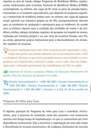 superior na área da Saúde; abrigar Programas de Residência Médica, regular-
mente credenciados pela Comissão Nacional de Residência Médica (CNRM),
contemplando, no mínimo, dez vagas de R1 entre as áreas de atenção básica,
excetuando-se os hospitais especializados, que disporão de programa específi-
co e credenciado de residência médica com, no mínimo, dez vagas de ingresso
anual; garantir, por iniciativa própria ou da IES, acompanhamento docente
para os estudantes de graduação e preceptoria para os residentes, de acordo
com os critérios vigentes para a avaliação das condições de ensino e da resi-
dência médica; abrigar atividades regulares de pesquisa no hospital de ensino,
realizadas por iniciativa própria e ou, por meio de convênio firmado com IES,
ou ainda, apresentar projeto institucional para o desenvolvimento de ativida-
des regulares de pesquisa.

     O gestor municipal toma parte ativa no processo de negociação e cons-
     trução dos pactos que estarão definidos nos novos contratos entre o SUS
e os hospitais. Destaca-se que nesta pactuação devem estar incluídos os com-
promissos do hospital com a atenção à saúde e com a rede, além da colabo-
ração para a educação permanente dos trabalhadores do SUS na região.

     Hospitais de ensino e pesquisa; Política de Educação Permanente em
Saúde; Pólos de educação permanente em saúde.

     Portaria Interministerial nº 1.000 MS-MEC; Portaria Interministerial nº
     1.005 MS-MEC; Portaria Interministerial nº 1.006 MS-MEC; Portaria
Interministerial nº 1.007 MS-MEC e Portaria nº 2.355, de 26 de outubro de
2004.

Programa de Volta para Casa


O objetivo principal do Programa de Volta para Casa é contribuir, efetiva-
mente, para o processo de reinserção social dos pacientes com transtornos
mentais com longo tempo de hospitalização, ou que se caracterizem por forte
dependência institucional. Visa a incentivar a organização de uma rede ampla
e diversificada de recursos assistenciais e de cuidados, facilitadora do convívio
 