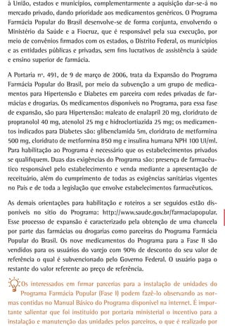 à União, estados e municípios, complementarmente a aquisição dar-se-á no
mercado privado, dando prioridade aos medicamentos genéricos. O Programa
Farmácia Popular do Brasil desenvolve-se de forma conjunta, envolvendo o
Ministério da Saúde e a Fiocruz, que é responsável pela sua execução, por
meio de convênios firmados com os estados, o Distrito Federal, os municípios
e as entidades públicas e privadas, sem fins lucrativos de assistência à saúde
e ensino superior de farmácia.

A Portaria nº. 491, de 9 de março de 2006, trata da Expansão do Programa
Farmácia Popular do Brasil, por meio da subvenção a um grupo de medica-
mentos para Hipertensão e Diabetes em parceira com redes privadas de far-
mácias e drogarias. Os medicamentos disponíveis no Programa, para essa fase
de expansão, são para Hipertensão: maleato de enalapril 20 mg, cloridrato de
propranolol 40 mg, atenolol 25 mg e hidroclortiazida 25 mg; os medicamen-
tos indicados para Diabetes são: glibenclamida 5m, cloridrato de metformina
500 mg, cloridrato de metformina 850 mg e insulina humana NPH 100 UI/ml.
Para habilitação ao Programa é necessário que os estabelecimentos privados
se qualifiquem. Duas das exigências do Programa são: presença de farmacêu-
tico responsável pelo estabelecimento e venda mediante a apresentação de
receituário, além do cumprimento de todas as exigências sanitárias vigentes
no País e de toda a legislação que envolve estabelecimentos farmacêuticos.

As demais orientações para habilitação e roteiros a ser seguidos estão dis-
poníveis no sítio do Programa: http://www.saude.gov.br/farmaciapopular.
Esse processo de expansão é caracterizado pela obtenção de uma chancela
por parte das farmácias ou drogarias como parceiras do Programa Farmácia
Popular do Brasil. Os nove medicamentos do Programa para a Fase II são
vendidos para os usuários do varejo com 90% de desconto do seu valor de
referência o qual é subvencionado pelo Governo Federal. O usuário paga o
restante do valor referente ao preço de referência.

     Os interessados em firmar parcerias para a instalação de unidades do
     Programa Farmácia Popular (Fase I) podem fazê-lo observando as nor-
mas contidas no Manual Básico do Programa disponível na internet. É impor-
tante salientar que foi instituído por portaria ministerial o incentivo para a
instalação e manutenção das unidades pelos parceiros, o que é realizado por
 