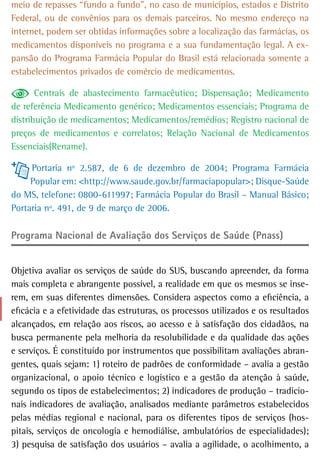 meio de repasses “fundo a fundo”, no caso de municípios, estados e Distrito
Federal, ou de convênios para os demais parceiros. No mesmo endereço na
internet, podem ser obtidas informações sobre a localização das farmácias, os
medicamentos disponíveis no programa e a sua fundamentação legal. A ex-
pansão do Programa Farmácia Popular do Brasil está relacionada somente a
estabelecimentos privados de comércio de medicamentos.

       Centrais de abastecimento farmacêutico; Dispensação; Medicamento
de referência Medicamento genérico; Medicamentos essenciais; Programa de
distribuição de medicamentos; Medicamentos/remédios; Registro nacional de
preços de medicamentos e correlatos; Relação Nacional de Medicamentos
Essenciais(Rename).

     Portaria nº 2.587, de 6 de dezembro de 2004; Programa Farmácia
     Popular em: <http://www.saude.gov.br/farmaciapopular>; Disque-Saúde
do MS, telefone: 0800-611997; Farmácia Popular do Brasil – Manual Básico;
Portaria nº. 491, de 9 de março de 2006.

Programa Nacional de Avaliação dos Serviços de Saúde (Pnass)


Objetiva avaliar os serviços de saúde do SUS, buscando apreender, da forma
mais completa e abrangente possível, a realidade em que os mesmos se inse-
rem, em suas diferentes dimensões. Considera aspectos como a eficiência, a
eficácia e a efetividade das estruturas, os processos utilizados e os resultados
alcançados, em relação aos riscos, ao acesso e à satisfação dos cidadãos, na
busca permanente pela melhoria da resolubilidade e da qualidade das ações
e serviços. É constituído por instrumentos que possibilitam avaliações abran-
gentes, quais sejam: 1) roteiro de padrões de conformidade – avalia a gestão
organizacional, o apoio técnico e logístico e a gestão da atenção à saúde,
segundo os tipos de estabelecimentos; 2) indicadores de produção – tradicio-
nais indicadores de avaliação, analisados mediante parâmetros estabelecidos
pelas médias regional e nacional, para os diferentes tipos de serviços (hos-
pitais, serviços de oncologia e hemodiálise, ambulatórios de especialidades);
3) pesquisa de satisfação dos usuários – avalia a agilidade, o acolhimento, a
 