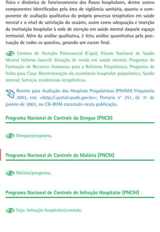 física e dinâmica de funcionamento dos fluxos hospitalares, dentre outros
componentes identificados pela área de vigilância sanitária, quanto o com-
ponente de avaliação qualitativa do próprio processo terapêutico em saúde
mental e o nível de satisfação do usuário, assim como adequação e inserção
da instituição hospitalar à rede de atenção em saúde mental daquele espaço
territorial. Além da análise qualitativa, é feita análise quantitativa pela pon-
tuação de todos os quesitos, gerando um escore final.

      Centros de Atenção Psicossocial (Caps); Fórum Nacional de Saúde
Mental Infanto-Juvenil; Geração de renda em saúde mental; Programa de
Formação de Recursos Humanos para a Reforma Psiquiátrica; Programa de
Volta para Casa; Reestruturação da assistência hospitalar psiquiátrica; Saúde
mental; Serviços residenciais terapêuticos.

      Roteiro para Avaliação dos Hospitais Psiquiátricos (PNASH) Psiquiatria
      2003, em: <http://.portal.saude.gov.br>; Portaria n° 251, de 31 de
janeiro de 2002, no CD-ROM encartado nesta publicação.

Programa Nacional de Controle da Dengue (PNCD)


     Dengue/programa.



Programa Nacional de Controle da Malária (PNCM)


     Malária/programa.



Programa Nacional de Controle de Infecção Hospitalar (PNCIH)


     Veja: Infecção hospitalar/controle.
 
