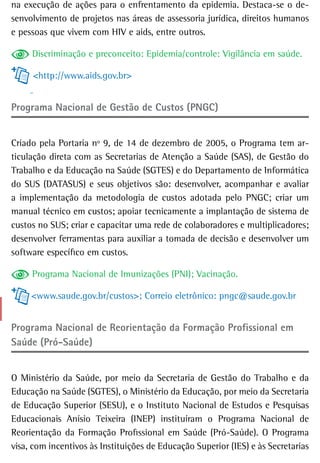 na execução de ações para o enfrentamento da epidemia. Destaca-se o de-
senvolvimento de projetos nas áreas de assessoria jurídica, direitos humanos
e pessoas que vivem com HIV e aids, entre outros.

     Discriminação e preconceito: Epidemia/controle: Vigilância em saúde.

     <http://www.aids.gov.br>


Programa Nacional de Gestão de Custos (PNGC)


Criado pela Portaria nº 9, de 14 de dezembro de 2005, o Programa tem ar-
ticulação direta com as Secretarias de Atenção a Saúde (SAS), de Gestão do
Trabalho e da Educação na Saúde (SGTES) e do Departamento de Informática
do SUS (DATASUS) e seus objetivos são: desenvolver, acompanhar e avaliar
a implementação da metodologia de custos adotada pelo PNGC; criar um
manual técnico em custos; apoiar tecnicamente a implantação de sistema de
custos no SUS; criar e capacitar uma rede de colaboradores e multiplicadores;
desenvolver ferramentas para auxiliar a tomada de decisão e desenvolver um
software específico em custos.

     Programa Nacional de Imunizações (PNI); Vacinação.

     <www.saude.gov.br/custos>; Correio eletrônico: pngc@saude.gov.br


Programa nacional de reorientação da Formação Profissional em
Saúde (Pró-Saúde)


O Ministério da Saúde, por meio da Secretaria de Gestão do Trabalho e da
Educação na Saúde (SGTES), o Ministério da Educação, por meio da Secretaria
de Educação Superior (SESU), e o Instituto Nacional de Estudos e Pesquisas
Educacionais Anísio Teixeira (INEP) instituíram o Programa Nacional de
Reorientação da Formação Profissional em Saúde (Pró-Saúde). O Programa
visa, com incentivos às Instituições de Educação Superior (IES) e às Secretarias
 