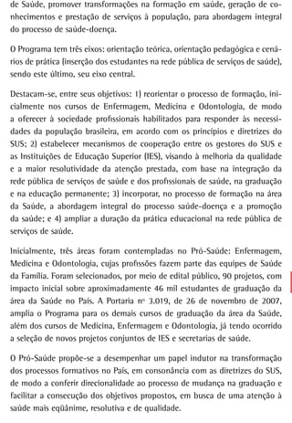 de Saúde, promover transformações na formação em saúde, geração de co-
nhecimentos e prestação de serviços à população, para abordagem integral
do processo de saúde-doença.

O Programa tem três eixos: orientação teórica, orientação pedagógica e cená-
rios de prática (inserção dos estudantes na rede pública de serviços de saúde),
sendo este último, seu eixo central.

Destacam-se, entre seus objetivos: 1) reorientar o processo de formação, ini-
cialmente nos cursos de Enfermagem, Medicina e Odontologia, de modo
a oferecer à sociedade profissionais habilitados para responder às necessi-
dades da população brasileira, em acordo com os princípios e diretrizes do
SUS; 2) estabelecer mecanismos de cooperação entre os gestores do SUS e
as Instituições de Educação Superior (IES), visando à melhoria da qualidade
e a maior resolutividade da atenção prestada, com base na integração da
rede pública de serviços de saúde e dos profissionais de saúde, na graduação
e na educação permanente; 3) incorporar, no processo de formação na área
da Saúde, a abordagem integral do processo saúde-doença e a promoção
da saúde; e 4) ampliar a duração da prática educacional na rede pública de
serviços de saúde.

Inicialmente, três áreas foram contempladas no Pró-Saúde: Enfermagem,
Medicina e Odontologia, cujas profissões fazem parte das equipes de Saúde
da Família. Foram selecionados, por meio de edital público, 90 projetos, com
impacto inicial sobre aproximadamente 46 mil estudantes de graduação da
área da Saúde no País. A Portaria nº 3.019, de 26 de novembro de 2007,
amplia o Programa para os demais cursos de graduação da área da Saúde,
além dos cursos de Medicina, Enfermagem e Odontologia, já tendo ocorrido
a seleção de novos projetos conjuntos de IES e secretarias de saúde.

O Pró-Saúde propõe-se a desempenhar um papel indutor na transformação
dos processos formativos no País, em consonância com as diretrizes do SUS,
de modo a conferir direcionalidade ao processo de mudança na graduação e
facilitar a consecução dos objetivos propostos, em busca de uma atenção à
saúde mais eqüânime, resolutiva e de qualidade.
 