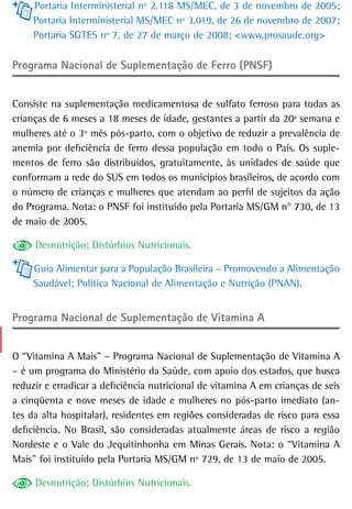 Portaria Interministerial nº 2.118 MS/MEC, de 3 de novembro de 2005;
     Portaria Interministerial MS/MEC nº 3.019, de 26 de novembro de 2007;
     Portaria SGTES nº 7, de 27 de março de 2008; <www.prosaude.org>

Programa Nacional de Suplementação de Ferro (PNSF)


Consiste na suplementação medicamentosa de sulfato ferroso para todas as
crianças de 6 meses a 18 meses de idade, gestantes a partir da 20ª semana e
mulheres até o 3º mês pós-parto, com o objetivo de reduzir a prevalência de
anemia por deficiência de ferro dessa população em todo o País. Os suple-
mentos de ferro são distribuídos, gratuitamente, às unidades de saúde que
conformam a rede do SUS em todos os municípios brasileiros, de acordo com
o número de crianças e mulheres que atendam ao perfil de sujeitos da ação
do Programa. Nota: o PNSF foi instituído pela Portaria MS/GM n° 730, de 13
de maio de 2005.

     Desnutrição; Distúrbios Nutricionais.

     Guia Alimentar para a População Brasileira – Promovendo a Alimentação
     Saudável; Política Nacional de Alimentação e Nutrição (PNAN).


Programa nacional de suplementação de Vitamina a


O “Vitamina A Mais” – Programa Nacional de Suplementação de Vitamina A
– é um programa do Ministério da Saúde, com apoio dos estados, que busca
reduzir e erradicar a deficiência nutricional de vitamina A em crianças de seis
a cinqüenta e nove meses de idade e mulheres no pós-parto imediato (an-
tes da alta hospitalar), residentes em regiões consideradas de risco para essa
deficiência. No Brasil, são consideradas atualmente áreas de risco a região
Nordeste e o Vale do Jequitinhonha em Minas Gerais. Nota: o “Vitamina A
Mais” foi instituído pela Portaria MS/GM nº 729, de 13 de maio de 2005.

     Desnutrição; Distúrbios Nutricionais.
 