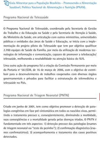 Guia Alimentar para a População Brasileira – Promovendo a Alimentação
    Saudável; Política Nacional de Alimentação e Nutrição (PNAN).


Programa nacional de telessaúde


O Programa Nacional de Telessaúde, coordenado pela Secretaria de Gestão
do Trabalho e da Educação na Saúde e pela Secretaria de Atenção à Saúde,
do Ministério da Saúde, em articulação com outros ministérios, universidades
públicas e entidades das áreas de Saúde e Educação, se inicia com a imple-
mentação do projeto piloto do Telessaúde que tem por objetivo qualificar
2.700 equipes de Saúde da Família, por meio da utilização de modernas tec-
nologias de informação e comunicação, capazes de promover a teleducação/
telessaúde, melhorando a resolubilidade na atenção básica do SUS.

Uma outra ação do programa foi a criação da Comissão Permanente por meio
da Portaria no 561/GM, de 16 de março de 2006, com o objetivo de contri-
buir para o desenvolvimento de trabalhos cooperados com diversos órgãos
governamentais e privados para facilitar a estruturação de telemedicina e
telessaúde no País.



Programa Nacional de Triagem Neonatal (PNTN)


Criado em junho de 2001, tem como objetivo promover a detecção de pato-
logias congênitas em fase pré-sintomática em todos os nascidos vivos, permi-
tindo o tratamento precoce e, conseqüentemente, diminuindo a morbidade,
suas conseqüências e a mortalidade gerada pelas doenças triadas. O PNTN é
fundamentado em três aspectos: 1) detecção precoce das patologias (exames
de triagem neonatal ou “teste do pezinho”); 2) confirmação diagnóstica (exa-
mes confirmatórios); 3) acompanhamento e tratamento dos casos positivos
detectados.
 