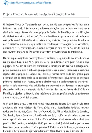 <http://www.saude.gov.br/sctie/decit>



Projeto Piloto de telessaúde em apoio à atenção Primária


O Projeto Piloto de Telessaúde tem como um de seus propósitos formar uma
infra-estrutura de informática e telecomunicação para o desenvolvimento a
distância dos profissionais das equipes de Saúde da Família, com a utilização
de biblioteca virtual, videoconferências, habilidades presenciais e virtuais, ca-
nais públicos de televisão, vídeo streaming e chats; com processo de educa-
ção e assistência à saúde que utiliza as modernas tecnologias de informática,
eletrônica e telecomunicação, visando integrar as equipes de Saúde da Família
das diversas regiões do País com os centros universitários de referência.

Os principais objetivos do projeto são: melhorar a qualidade do atendimento
na atenção básica no SUS, por meio da qualificação dos profissionais das
equipes de Saúde da Família; aumentar a facilidade de acesso a serviços es-
pecializados; agilizar a solução para problemas regionais; promover a inclusão
digital das equipes de Saúde da Família; formar uma rede integrada para
acompanhar os problemas de saúde das diferentes regiões, através da atenção
primária; redução de custos, com a diminuição de deslocamentos desneces-
sários e pelo aumento das atividades de prevenção de doenças e promoção
de saúde; reduzir a sensação de isolamento dos profissionais de Saúde da
Família; e ajudar na fixação dos médicos e demais profissionais de saúde em
áreas remotas, de difícil acesso.

A 1ª fase desta ação, o Projeto Piloto Nacional de Telessaúde, teve início com
a criação de nove Núcleos de Telessaúde, em Universidades Federais nos es-
tados do Amazonas, Ceará, Pernambuco, Goiás, Minas Gerais, Rio de Janeiro,
São Paulo, Santa Catarina e Rio Grande do Sul, regiões onde existem centros
com experiências em telemedicina. Cada núcleo estará conectado e dará su-
porte a 100 pontos/municípios (900 pontos ao todo), distribuídos por todo o
território destes estados, contemplando 2.700 equipes da Estratégia Saúde da
Família e beneficiando aproximadamente 10 milhões de usuários do SUS.
 