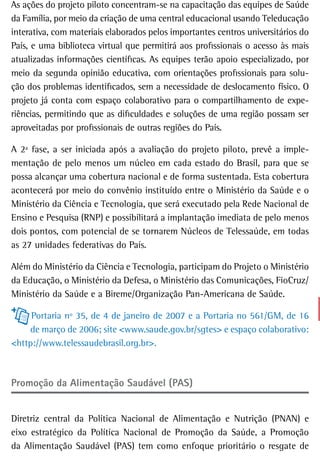 As ações do projeto piloto concentram-se na capacitação das equipes de Saúde
da Família, por meio da criação de uma central educacional usando Teleducação
interativa, com materiais elaborados pelos importantes centros universitários do
País, e uma biblioteca virtual que permitirá aos profissionais o acesso às mais
atualizadas informações científicas. As equipes terão apoio especializado, por
meio da segunda opinião educativa, com orientações profissionais para solu-
ção dos problemas identificados, sem a necessidade de deslocamento físico. O
projeto já conta com espaço colaborativo para o compartilhamento de expe-
riências, permitindo que as dificuldades e soluções de uma região possam ser
aproveitadas por profissionais de outras regiões do País.

A 2ª fase, a ser iniciada após a avaliação do projeto piloto, prevê a imple-
mentação de pelo menos um núcleo em cada estado do Brasil, para que se
possa alcançar uma cobertura nacional e de forma sustentada. Esta cobertura
acontecerá por meio do convênio instituído entre o Ministério da Saúde e o
Ministério da Ciência e Tecnologia, que será executado pela Rede Nacional de
Ensino e Pesquisa (RNP) e possibilitará a implantação imediata de pelo menos
dois pontos, com potencial de se tornarem Núcleos de Telessaúde, em todas
as 27 unidades federativas do País.

Além do Ministério da Ciência e Tecnologia, participam do Projeto o Ministério
da Educação, o Ministério da Defesa, o Ministério das Comunicações, FioCruz/
Ministério da Saúde e a Bireme/Organização Pan-Americana de Saúde.

     Portaria nº 35, de 4 de janeiro de 2007 e a Portaria no 561/GM, de 16
    de março de 2006; site <www.saude.gov.br/sgtes> e espaço colaborativo:
<http://www.telessaudebrasil.org.br>.



Promoção da Alimentação Saudável (PAS)


Diretriz central da Política Nacional de Alimentação e Nutrição (PNAN) e
eixo estratégico da Política Nacional de Promoção da Saúde, a Promoção
da Alimentação Saudável (PAS) tem como enfoque prioritário o resgate de
 