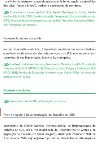 transferências intergovernamentais, repassadas de forma regular e automática
(inclusive “fundo a fundo”), mediante a celebração de convênios.

      Financiamento municipal do SUS, Fundo Municipal de Saúde, Fundo
Nacional de Saúde (FNS), Fundos de saúde, Programação Pactuada e Integrada
(PPI), Recursos financeiros/como gastar melhor? Recursos financeiros/libera-
ção, Vinculação de recursos.



recursos humanos em saúde


No que diz respeito a este item, é importante considerar que os trabalhadores
e profissionais de saúde não são mais um recurso do SUS, mas autores e pro-
tagonistas de sua implantação. Saúde se faz com gente.

    Gestão do trabalho e da educação na saúde; Mesa Nacional de Negociação
Permanente do SUS (MNNP SUS); Plano de Carreira, Cargos e Salários do SUS
(PCCS SUS); Política de Educação Permanente em Saúde; Pólos de educação
permanente em saúde.



recursos vinculados


     Financiamento do SUS, Vinculação de recursos.



rede de apoio à desprecarização do trabalho no sUs


Instrumento do Comitê Nacional Interinstitucional de Desprecarização do
Trabalho no SUS, sob a responsabilidade do Departamento de Gestão e da
Regulação do Trabalho em Saúde (Degerts), criado pela Portaria nº 928, de
2 de maio de 2006, cujo objetivo é permitir o intercâmbio de informações e
 