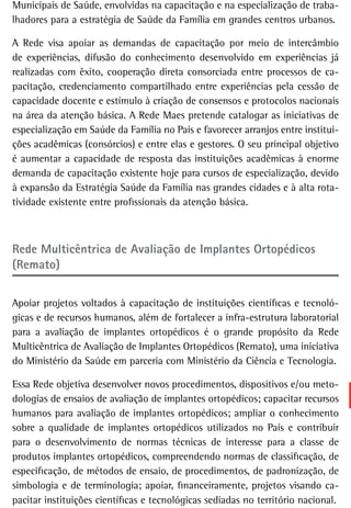 Municipais de Saúde, envolvidas na capacitação e na especialização de traba-
lhadores para a estratégia de Saúde da Família em grandes centros urbanos.

A Rede visa apoiar as demandas de capacitação por meio de intercâmbio
de experiências, difusão do conhecimento desenvolvido em experiências já
realizadas com êxito, cooperação direta consorciada entre processos de ca-
pacitação, credenciamento compartilhado entre experiências pela cessão de
capacidade docente e estímulo à criação de consensos e protocolos nacionais
na área da atenção básica. A Rede Maes pretende catalogar as iniciativas de
especialização em Saúde da Família no País e favorecer arranjos entre institui-
ções acadêmicas (consórcios) e entre elas e gestores. O seu principal objetivo
é aumentar a capacidade de resposta das instituições acadêmicas à enorme
demanda de capacitação existente hoje para cursos de especialização, devido
à expansão da Estratégia Saúde da Família nas grandes cidades e à alta rota-
tividade existente entre profissionais da atenção básica.



rede Multicêntrica de avaliação de implantes ortopédicos
(Remato)


Apoiar projetos voltados à capacitação de instituições científicas e tecnoló-
gicas e de recursos humanos, além de fortalecer a infra-estrutura laboratorial
para a avaliação de implantes ortopédicos é o grande propósito da Rede
Multicêntrica de Avaliação de Implantes Ortopédicos (Remato), uma iniciativa
do Ministério da Saúde em parceria com Ministério da Ciência e Tecnologia.

Essa Rede objetiva desenvolver novos procedimentos, dispositivos e/ou meto-
dologias de ensaios de avaliação de implantes ortopédicos; capacitar recursos
humanos para avaliação de implantes ortopédicos; ampliar o conhecimento
sobre a qualidade de implantes ortopédicos utilizados no País e contribuir
para o desenvolvimento de normas técnicas de interesse para a classe de
produtos implantes ortopédicos, compreendendo normas de classificação, de
especificação, de métodos de ensaio, de procedimentos, de padronização, de
simbologia e de terminologia; apoiar, financeiramente, projetos visando ca-
pacitar instituições científicas e tecnológicas sediadas no território nacional.
 