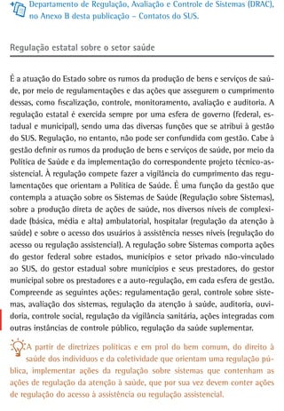 Departamento de Regulação, Avaliação e Controle de Sistemas (DRAC),
     no Anexo B desta publicação – Contatos do SUS.


regulação estatal sobre o setor saúde


É a atuação do Estado sobre os rumos da produção de bens e serviços de saú-
de, por meio de regulamentações e das ações que assegurem o cumprimento
dessas, como fiscalização, controle, monitoramento, avaliação e auditoria. A
regulação estatal é exercida sempre por uma esfera de governo (federal, es-
tadual e municipal), sendo uma das diversas funções que se atribui à gestão
do SUS. Regulação, no entanto, não pode ser confundida com gestão. Cabe à
gestão definir os rumos da produção de bens e serviços de saúde, por meio da
Política de Saúde e da implementação do correspondente projeto técnico-as-
sistencial. À regulação compete fazer a vigilância do cumprimento das regu-
lamentações que orientam a Política de Saúde. É uma função da gestão que
contempla a atuação sobre os Sistemas de Saúde (Regulação sobre Sistemas),
sobre a produção direta de ações de saúde, nos diversos níveis de complexi-
dade (básica, média e alta) ambulatorial, hospitalar (regulação da atenção à
saúde) e sobre o acesso dos usuários à assistência nesses níveis (regulação do
acesso ou regulação assistencial). A regulação sobre Sistemas comporta ações
do gestor federal sobre estados, municípios e setor privado não-vinculado
ao SUS, do gestor estadual sobre municípios e seus prestadores, do gestor
municipal sobre os prestadores e a auto-regulação, em cada esfera de gestão.
Compreende as seguintes ações: regulamentação geral, controle sobre siste-
mas, avaliação dos sistemas, regulação da atenção à saúde, auditoria, ouvi-
doria, controle social, regulação da vigilância sanitária, ações integradas com
outras instâncias de controle público, regulação da saúde suplementar.

     A partir de diretrizes políticas e em prol do bem comum, do direito à
     saúde dos indivíduos e da coletividade que orientam uma regulação pú-
blica, implementar ações da regulação sobre sistemas que contenham as
ações de regulação da atenção à saúde, que por sua vez devem conter ações
de regulação do acesso à assistência ou regulação assistencial.
 