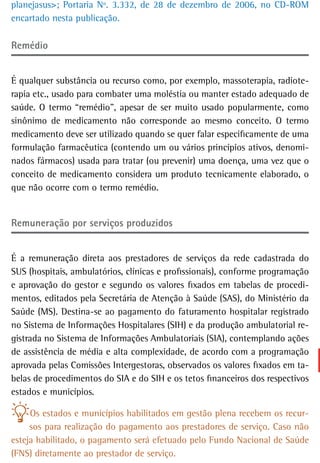 planejasus>; Portaria Nº. 3.332, de 28 de dezembro de 2006, no CD-ROM
encartado nesta publicação.

remédio


É qualquer substância ou recurso como, por exemplo, massoterapia, radiote-
rapia etc., usado para combater uma moléstia ou manter estado adequado de
saúde. O termo “remédio”, apesar de ser muito usado popularmente, como
sinônimo de medicamento não corresponde ao mesmo conceito. O termo
medicamento deve ser utilizado quando se quer falar especificamente de uma
formulação farmacêutica (contendo um ou vários princípios ativos, denomi-
nados fármacos) usada para tratar (ou prevenir) uma doença, uma vez que o
conceito de medicamento considera um produto tecnicamente elaborado, o
que não ocorre com o termo remédio.


remuneração por serviços produzidos


É a remuneração direta aos prestadores de serviços da rede cadastrada do
SUS (hospitais, ambulatórios, clínicas e profissionais), conforme programação
e aprovação do gestor e segundo os valores fixados em tabelas de procedi-
mentos, editados pela Secretária de Atenção à Saúde (SAS), do Ministério da
Saúde (MS). Destina-se ao pagamento do faturamento hospitalar registrado
no Sistema de Informações Hospitalares (SIH) e da produção ambulatorial re-
gistrada no Sistema de Informações Ambulatoriais (SIA), contemplando ações
de assistência de média e alta complexidade, de acordo com a programação
aprovada pelas Comissões Intergestoras, observados os valores fixados em ta-
belas de procedimentos do SIA e do SIH e os tetos financeiros dos respectivos
estados e municípios.

     Os estados e municípios habilitados em gestão plena recebem os recur-
     sos para realização do pagamento aos prestadores de serviço. Caso não
esteja habilitado, o pagamento será efetuado pelo Fundo Nacional de Saúde
(FNS) diretamente ao prestador de serviço.
 