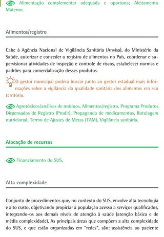 Alimentação complementar adequada e oportuna; Aleitamento
Materno.



Alimentos/registro


Cabe à Agência Nacional de Vigilância Sanitária (Anvisa), do Ministério da
Saúde, autorizar e conceder o registro de alimentos no País, coordenar e su-
pervisionar atividades de inspeção e controle de riscos, estabelecer normas e
padrões para comercialização desses produtos.

      O gestor municipal poderá buscar junto ao gestor estadual mais infor-
      mações sobre a vigilância da qualidade sanitária dos alimentos em seu
território.

     Agrotóxicos/análises de resíduos, Alimentos/registro, Programa Produtos
Dispensados de Registro (Prodir), Propaganda de medicamentos, Rotulagem
nutricional, Termo de Ajustes de Metas (TAM), Vigilância sanitária.



alocação de recursos


     Financiamento do SUS.



alta complexidade


Conjunto de procedimentos que, no contexto do SUS, envolve alta tecnologia
e alto custo, objetivando propiciar à população acesso a serviços qualificados,
integrando-os aos demais níveis de atenção à saúde (atenção básica e de
média complexidade). As principais áreas que compõem a alta complexidade
do SUS, e que estão organizadas em “redes”, são: assistência ao paciente
 