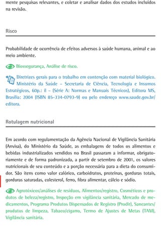 mente pesquisas relevantes, e coletar e analisar dados dos estudos incluídos
na revisão.



risco


Probabilidade de ocorrência de efeitos adversos à saúde humana, animal e ao
meio ambiente.

     Biossegurança, Análise de risco.

      Diretrizes gerais para o trabalho em contenção com material biológico.
      Ministério da Saúde – Secretaria de Ciência, Tecnologia e Insumos
Estratégicos, 60p.: il – (Série A: Normas e Manuais Técnicos), Editora MS,
Brasília: 2004 (ISBN 85-334-0793-9) ou pelo endereço www.saude.gov.br/
editora.


rotulagem nutricional


Em acordo com regulamentação da Agência Nacional de Vigilância Sanitária
(Anvisa), do Ministério da Saúde, as embalagens de todos os alimentos e
bebidas industrializados vendidos no Brasil passaram a informar, obrigato-
riamente e de forma padronizada, a partir de setembro de 2001, os valores
nutricionais de seu conteúdo e a porção necessária para a dieta do consumi-
dor. São itens como valor calórico, carboidratos, proteínas, gorduras totais,
gorduras saturadas, colesterol, ferro, fibra alimentar, cálcio e sódio.

      Agrotóxicos/análises de resíduos, Alimentos/registro, Cosméticos e pro-
dutos de beleza/registro, Inspeção em vigilância sanitária, Mercado de me-
dicamentos, Programa Produtos Dispensados de Registro (Prodir), Saneantes/
produtos de limpeza, Tabaco/cigarro, Termo de Ajustes de Metas (TAM),
Vigilância sanitária.
 
