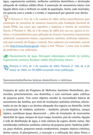 água, esgotamento sanitário, melhorias sanitárias domiciliares e destinação
adequada de resíduos sólidos (lixo). A promoção de saneamento básico tem
ligação direta com a melhoria na saúde da população. Assim, cada município,
em parceria com o estado e a União, é responsável por garantir esse direito.

     A Portaria nº 443, de 3 de outubro de 2002, define procedimentos para
celebração de convênios de natureza financeira pela Fundação Nacional de
Saúde (FNS), nos casos que especifica e implanta o sistema de convênios
Siscon. A Portaria nº 106, de 4 de março de 2004, por sua vez, aprova os cri-
térios e os procedimentos para aplicação de recursos financeiros (saneamento
ambiental: saneamento básico, esgotamento sanitário, melhorias habitacio-
nais para controle de Chagas e outros). Para cadastrar seu município, acessar
o site http://www.funasa.gov.br, clique o link “Pleitos” e entre com os dados
da prefeitura e sua solicitação.

     Abastecimento de água, Drenagem urbana/para controle da malária,
Esgotamento sanitário, Resíduos sólidos (lixo)/manejo urbano.

     Portaria nº 443, de 3 de outubro de 2002; Portaria nº 106, de 4 de
     março de 2004, no CD-ROM encartado nesta publicação.


Saneamento/melhorias básicas domiciliares e coletivas


Conjunto de ações do Programa de Melhorias Sanitárias Domiciliares, pro-
movidas, prioritariamente, nos domicílios, e com eventuais ações coletivas
de pequeno porte. Tem como objetivo atender às necessidades básicas de
saneamento das famílias, por meio de instalações sanitárias mínimas, relacio-
nadas ao uso da água e ao destino adequado dos esgotos no domicílio. Inclui
a construção de módulos sanitários – banheiro, privada higiênica, tanque
séptico, sumidouro (poço absorvente) –, além de instalações de reservatório
domiciliar de água, tanques de lavar roupa, lavatório, pias de cozinha, ligação
à rede de distribuição de água, à rede coletora de esgoto, dentre outras. São
consideradas melhorias sanitárias coletivas de pequeno porte: banheiro públi-
co, poço chafariz, pequenos ramais condominiais, tanques sépticos coletivos,
dentre outras. O planejamento, a execução e a utilização das obras físicas e
 