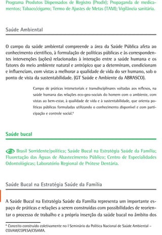 Programa Produtos Dispensados de Registro (Prodir); Propaganda de medica-
mentos; Tabaco/cigarro; Termo de Ajustes de Metas (TAM); Vigilância sanitária.



saúde ambiental


O campo da saúde ambiental compreende a área da Saúde Pública afeta ao
conhecimento científico, à formulação de políticas públicas e às corresponden-
tes intervenções (ações) relacionadas à interação entre a saúde humana e os
fatores do meio ambiente natural e antrópico que a determinam, condicionam
e influenciam, com vistas a melhorar a qualidade de vida do ser humano, sob o
ponto de vista da sustentabilidade. (GT Saúde e Ambiente da ABRASCO).

                 Campo de práticas intersetoriais e transdisciplinares voltadas aos reflexos, na
                 saúde humana das relações eco-geo-sociais do homem com o ambiente, com
                 vistas ao bem-estar, à qualidade de vida e à sustentabilidade, que orienta po-
                 líticas públicas formuladas utilizando o conhecimento disponível e com parti-
                 cipação e controle social.8
                                           6




saúde bucal


     Brasil Sorridente/política; Saúde Bucal na Estratégia Saúde da Família;
Fluoretação das Águas de Abastecimento Público; Centro de Especialidades
Odontológicas; Laboratório Regional de Prótese Dentária.



saúde Bucal na estratégia saúde da Família


A Saúde Bucal na Estratégia Saúde da Família representa um importante es-
paço de práticas e relações a serem construídas com possibilidades de reorien-
tar o processo de trabalho e a própria inserção da saúde bucal no âmbito dos
8
6
  Conceito construído coletivamente no I Seminário da Política Nacional de Saúde Ambiental –
CGVAM/COPESA/CISAMA.
 