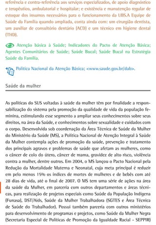 referência e contra-referência aos serviços especializados, de apoio diagnóstico
e terapêutico, ambulatorial e hospitalar; e existência e manutenção regular de
estoque dos insumos necessários para o funcionamento da UBS.A Equipe de
Saúde da Família quando ampliada, conta ainda com: um cirurgião dentista,
um auxiliar de consultório dentário (ACD) e um técnico em higiene dental
(THD).

     Atenção básica à Saúde; Indicadores do Pacto de Atenção Básica;
Agentes Comunitários de Saúde; Saúde Bucal; Saúde Bucal na Estratégia
Saúde da Família.

     Política Nacional da Atenção Básica; <www.saude.gov.br/dab>.


saúde da mulher


As políticas do SUS voltadas à saúde da mulher têm por finalidade a respon-
sabilização do sistema pela promoção da qualidade de vida da população fe-
minina, estimulando esse segmento a ampliar seus conhecimentos sobre seus
direitos, na área da Saúde, e conhecimentos sobre sexualidade e cuidados com
o corpo. Desenvolvida sob coordenação da Área Técnica de Saúde da Mulher
do Ministério da Saúde (MS), a Política Nacional de Atenção Integral à Saúde
da Mulher contempla ações de promoção da saúde, prevenção e tratamento
dos principais agravos e problemas de saúde que afetam as mulheres, como
o câncer de colo do útero, câncer de mama, gravidez de alto risco, violência
contra a mulher, dentre outros. Em 2004, o MS lançou o Pacto Nacional pela
Redução da Mortalidade Materna e Neonatal, cuja meta principal é reduzir
em pelo menos 15% os índices de mortes de mulheres e de bebês com até
28 dias de vida, até o final de 2007. O MS tem uma série de ações na área
da saúde da Mulher, em parceria com outros departamentos e áreas técni-
cas, para realização de projetos especiais como Saúde da População Indígena
(Funasa), DST/Aids, Saúde da Mulher Trabalhadora (SGTES e Área Técnica
de Saúde do Trabalhador). Possui também parceria com outros ministérios
para desenvolvimento de programas e projetos, como Saúde da Mulher Negra
(Secretaria Especial de Políticas de Promoção da Igualdade Racial - SEPPIR)
 