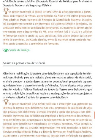 e Violência contra a Mulher (Secretaria Especial de Políticas para Mulheres e
Secretaria Nacional de Segurança Pública).

      O gestor municipal já dispõe de uma série de ações pactuadas e garan-
tidas com repasse de verbas, contempladas na Noas e em outros programas.
Para aderir ao Pacto Nacional de Redução da Mortalidade Materna, às ações
de planejamento familiar e de prevenção da violência sexual e doméstica, ou
ainda aos treinamentos considerados prioritários, os municípios devem entrar
em contato com a área técnica do MS, pelo telefone (61) 315-2933 e solicitar
informações sobre o apoio às suas propostas. Esse apoio poderá dar-se por
meio de convênios, assessoria técnica, envio de materiais sobre saúde da mu-
lher, apoio à pesquisa e seminários de formação.

     Saúde da criança.



saúde da pessoa com deficiência


Objetiva a reabilitação da pessoa com deficiência em sua capacidade funcio-
nal, contribuindo para sua inclusão plena em todas as esferas da vida social,
e ainda proteger a saúde desse segmento populacional, prevenindo agravos
que determinem o aparecimento de deficiências. Para o alcance desse propó-
sito, foi criada a Política Nacional de Saúde da Pessoa com Deficiência que
orienta a definição de políticas locais e a readequação dos planos, projetos e
atividades voltados à saúde das pessoas com deficiência.

      O gestor municipal deve definir políticas e estratégias que garantam os
direitos da pessoa com deficiência. São elas: promoção da qualidade de vida
das pessoas com deficiência; atenção integral à saúde das pessoas com defi-
ciência; prevenção das deficiências; ampliação e fortalecimento dos mecanis-
mos de informação; organização e funcionamento de serviços de atenção às
pessoas com deficiência e capacitação de recursos humanos. Nesse contexto,
é importante que os gestores implementem em seus territórios a Rede de
Serviços em Reabilitação Física e a Rede de Serviços em Reabilitação Auditiva,
assim como o atendimento específico às pessoas com deficiência na atenção
 
