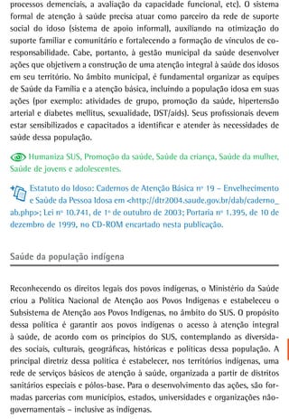 processos demenciais, a avaliação da capacidade funcional, etc). O sistema
formal de atenção à saúde precisa atuar como parceiro da rede de suporte
social do idoso (sistema de apoio informal), auxiliando na otimização do
suporte familiar e comunitário e fortalecendo a formação de vínculos de co-
responsabilidade. Cabe, portanto, à gestão municipal da saúde desenvolver
ações que objetivem a construção de uma atenção integral à saúde dos idosos
em seu território. No âmbito municipal, é fundamental organizar as equipes
de Saúde da Família e a atenção básica, incluindo a população idosa em suas
ações (por exemplo: atividades de grupo, promoção da saúde, hipertensão
arterial e diabetes mellitus, sexualidade, DST/aids). Seus profissionais devem
estar sensibilizados e capacitados a identificar e atender às necessidades de
saúde dessa população.

    Humaniza SUS, Promoção da saúde, Saúde da criança, Saúde da mulher,
Saúde de jovens e adolescentes.

     Estatuto do Idoso: Cadernos de Atenção Básica nº 19 – Envelhecimento
     e Saúde da Pessoa Idosa em <http://dtr2004.saude.gov.br/dab/caderno_
ab.php>; Lei nº 10.741, de 1º de outubro de 2003; Portaria nº 1.395, de 10 de
dezembro de 1999, no CD-ROM encartado nesta publicação.


saúde da população indígena


Reconhecendo os direitos legais dos povos indígenas, o Ministério da Saúde
criou a Política Nacional de Atenção aos Povos Indígenas e estabeleceu o
Subsistema de Atenção aos Povos Indígenas, no âmbito do SUS. O propósito
dessa política é garantir aos povos indígenas o acesso à atenção integral
à saúde, de acordo com os princípios do SUS, contemplando as diversida-
des sociais, culturais, geográficas, históricas e políticas dessa população. A
principal diretriz dessa política é estabelecer, nos territórios indígenas, uma
rede de serviços básicos de atenção à saúde, organizada a partir de distritos
sanitários especiais e pólos-base. Para o desenvolvimento das ações, são for-
madas parcerias com municípios, estados, universidades e organizações não-
governamentais – inclusive as indígenas.
 