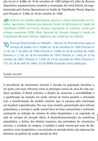 ção da Lei nº 8.080, de 19 de setembro de 1990 (artigo 6º), além de diversos
dispositivos regulamentares estaduais e municipais. Em nível federal, foi regu-
lamentada pela Norma Operacional em Saúde do Trabalhador (Nost), disposta
pela Portaria nº 3.908, de 30 de outubro de 1998.

      Acidente de trabalho (tipo/típico), Agravos à saúde relacionados ao tra-
balho, Agrotóxico, Amianto (ou asbesto), Centro de Referência em Saúde do
trabalhador (CRST ou Cerest), Doença relacionada ao trabalho, Lesões por
esforços repetitivos (LER), Rede Nacional de Atenção Integral à Saúde do
Trabalhador (Renast), Silicose, Vigilância dos ambientes de trabalho.

     Doenças Relacionadas ao Trabalho – Manual de Procedimentos para os
     Serviços de Saúde; Lei nº 8.080, de 19 de setembro de 1990; Portaria nº
3.120, de 1° de julho de 1998; Portaria nº 3.908, de 30 de outubro de 1998;
Portaria nº 1.339, de 18 de novembro de 1999; Portaria nº 1.969, de 25 de
outubro de 2001; Portaria nº 1.679, de 19 de setembro de 2002; Portaria nº
777, de 28 de abril de 2004; no CD-ROM encartado nesta publicação.


saúde mental


A prevalência de transtornos mentais é elevada na população brasileira e,
em geral, com peso relevante entre as principais causas de anos de vida sau-
dável perdidos. O Brasil enfrenta o desafio de aumentar a acessibilidade e
a qualificação da atenção em saúde mental de forma paralela e articulada
com a transformação do modelo anterior, que se pautava pela internação
em hospitais especializados. Por esse novo modelo, preconizado pela reforma
psiquiátrica, a atenção à saúde mental deve ter base comunitária e territorial,
avançando na redução do número de leitos hospitalares e na expansão da
rede de serviços de atenção diária. A desinstitucionalização da assistência
psiquiátrica, a defesa dos direitos humanos dos portadores de transtornos
mentais, o combate ao estigma, o cuidado à saúde mental por meio de dis-
positivos extra-hospitalares e sua inclusão na atenção básica são algumas das
diretrizes da política de saúde mental do SUS.
 