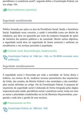 previdência e à assistência social”, segundo define a Constituição Federal, em
seu artigo 194.

     Desenvolvimento sustentável.



Seguridade social/conceito


Política formada por ações na área da Previdência Social, Saúde e Assistência
Social. Englobada nesse conceito, a saúde é entendida como um direito de
cidadania, que deve ser garantido por meio do conjunto integrado de ações
de iniciativa dos poderes públicos e da sociedade. Dentre outros objetivos,
a seguridade social deve ser organizada de forma universal e uniforme no
atendimento e nos serviços prestados à população.

     Controle social, Descentralização, Saúde/conceito.

     Constituição Federal, de 1988 (art. 194), no CD-ROM encartado nesta
     publicação.

Seguridade social/orçamento


A seguridade social é financiada por toda a sociedade, de forma direta e
indireta, nos termos da lei, mediante recursos provenientes dos orçamentos
da União, dos estados, do Distrito Federal e dos municípios e das contribui-
ções sociais definidas no artigo 195 da Constituição Federal. A proposta de
orçamento da seguridade social é elaborada de forma integrada pelos órgãos
responsáveis pela saúde, previdência social e assistência social, tendo em vista
as metas e prioridades estabelecidas na Lei de Diretrizes Orçamentárias, asse-
gurada a cada área a gestão de seus recursos.

     Financiamento do SUS.

     Constituição Federal, de 1988 (art. 195)
 