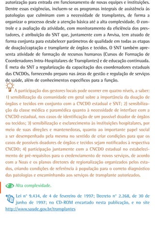 autorização para entrada em funcionamento de novas equipes e instituições.
Dentre essas exigências, incluem-se os programas integrais de assistência às
patologias que culminam com a necessidade de transplantes, de forma a
organizar o processo desde a atenção básica até a alta complexidade. O con-
trole e a avaliação da atividade, com monitoramento da eficiência dos pres-
tadores, é atribuição do SNT que, juntamente com a Anvisa, tem atuado de
forma conjunta para estabelecer parâmetros de qualidade em todas as etapas
de doação/captação e transplante de órgãos e tecidos. O SNT também apre-
senta atividade de formação de recursos humanos (Cursos de Formação de
Coordenadores Intra-Hospitalares de Transplantes) e de educação continuada.
É meta do SNT a regularização da capacitação dos coordenadores estaduais
das CNCDOs, fornecendo preparo nas áreas de gestão e regulação de serviços
de saúde, além de conhecimentos específicos para a função.

     A participação dos gestores locais pode ocorrer em quatro níveis, a saber:
1) sensibilização da comunidade em geral sobre a importância da doação de
órgãos e tecidos em conjunto com a CNCDO estadual e SNT; 2) sensibiliza-
ção da classe médica e paramédica quanto à necessidade de interface com a
CNCDO estadual, nos casos de identificação de um possível doador de órgãos
ou tecidos; 3) sensibilização e esclarecimento às instituições hospitalares, por
meio de suas direções e mantenedoras, quanto ao importante papel social
a ser desempenhado pela mesma no sentido de criar condições para que os
casos de possíveis doadores de órgãos e tecidos sejam notificados à respectiva
CNCDO; 4) participação juntamente com a CNCDO estadual no estabeleci-
mento de pré-requisitos para o credenciamento de novos serviços, de acordo
com a Noas e os planos diretores de regionalização organizados pelos esta-
dos, criando condições de referência à população para o correto diagnóstico
das patologias e encaminhando aos serviços de transplante autorizados.

     Alta complexidade.

      Lei n° 9.434, de 4 de fevereiro de 1997; Decreto n° 2.268, de 30 de
      junho de 1997; no CD-ROM encartado nesta publicação, e no site
http://www.saude.gov.br/transplantes
 