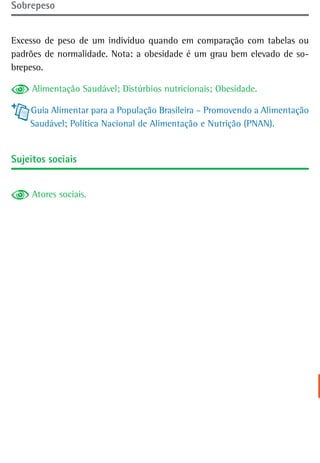 sobrepeso


Excesso de peso de um indivíduo quando em comparação com tabelas ou
padrões de normalidade. Nota: a obesidade é um grau bem elevado de so-
brepeso.

     Alimentação Saudável; Distúrbios nutricionais; Obesidade.

    Guia Alimentar para a População Brasileira – Promovendo a Alimentação
    Saudável; Política Nacional de Alimentação e Nutrição (PNAN).


sujeitos sociais


     Atores sociais.
 